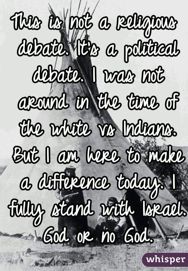 This is not a religious debate. It's a political debate. I was not around in the time of the white vs Indians. But I am here to make a difference today. I fully stand with Israel. God or no God.