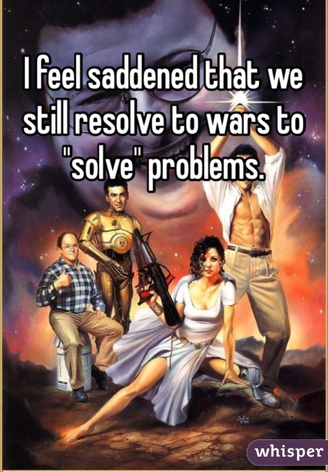 I feel saddened that we still resolve to wars to "solve" problems.