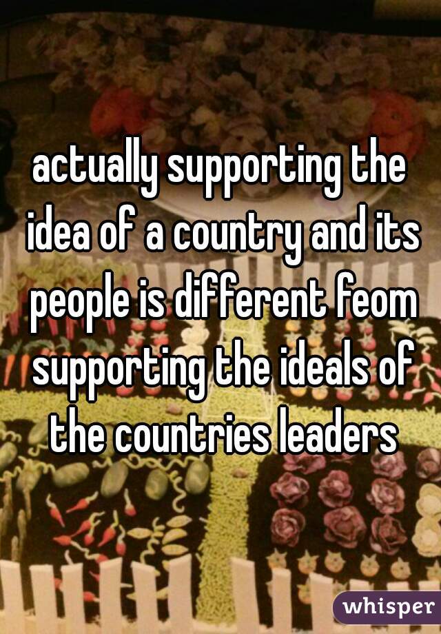 actually supporting the idea of a country and its people is different feom supporting the ideals of the countries leaders