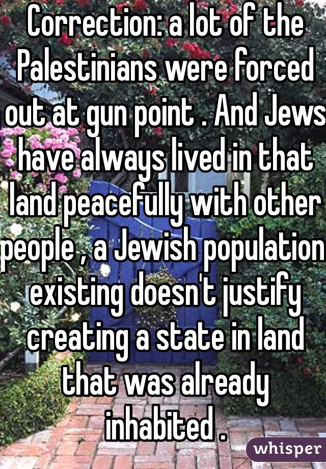 Correction: a lot of the Palestinians were forced out at gun point . And Jews have always lived in that land peacefully with other people , a Jewish population existing doesn't justify creating a state in land that was already inhabited .