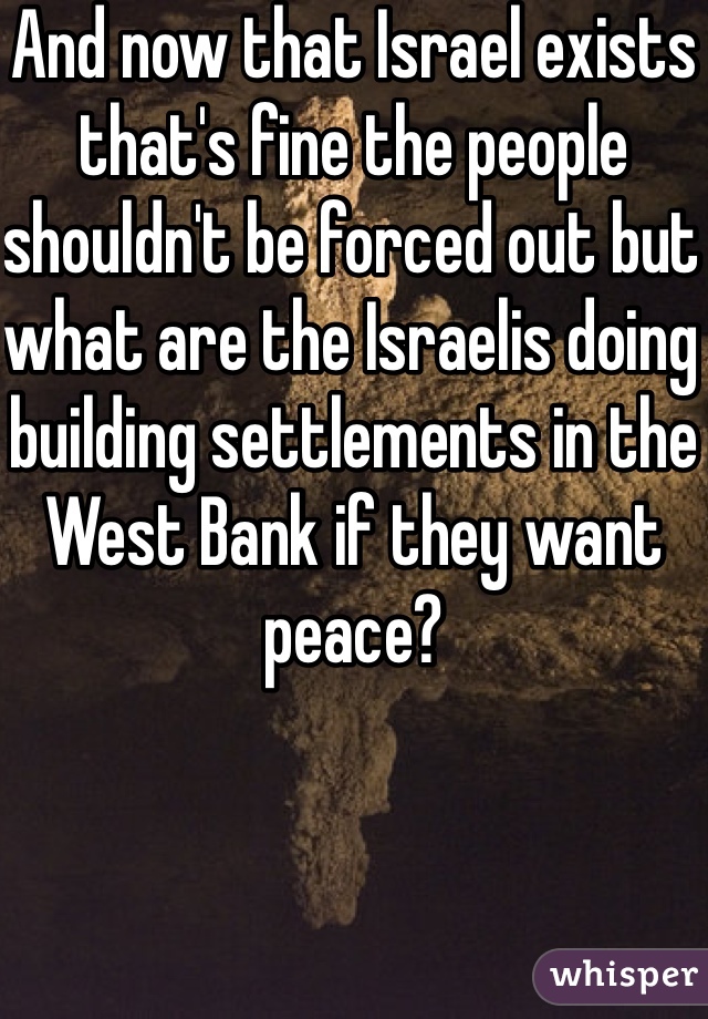 And now that Israel exists that's fine the people shouldn't be forced out but what are the Israelis doing building settlements in the West Bank if they want peace?