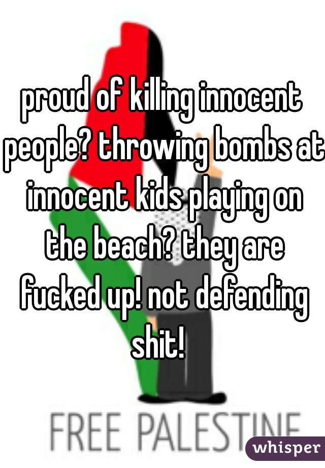 proud of killing innocent people? throwing bombs at innocent kids playing on the beach? they are fucked up! not defending shit!  