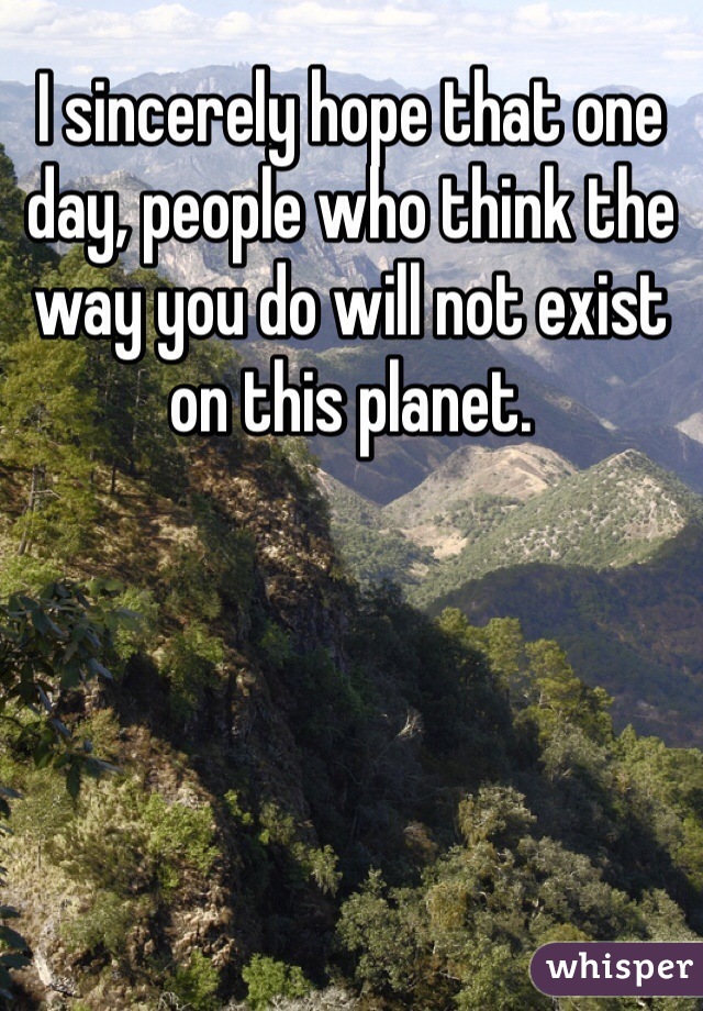 I sincerely hope that one day, people who think the way you do will not exist on this planet.