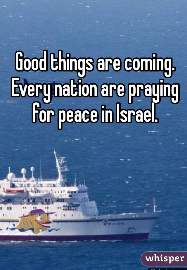 Good things are coming.
Every nation are praying for peace in Israel. 