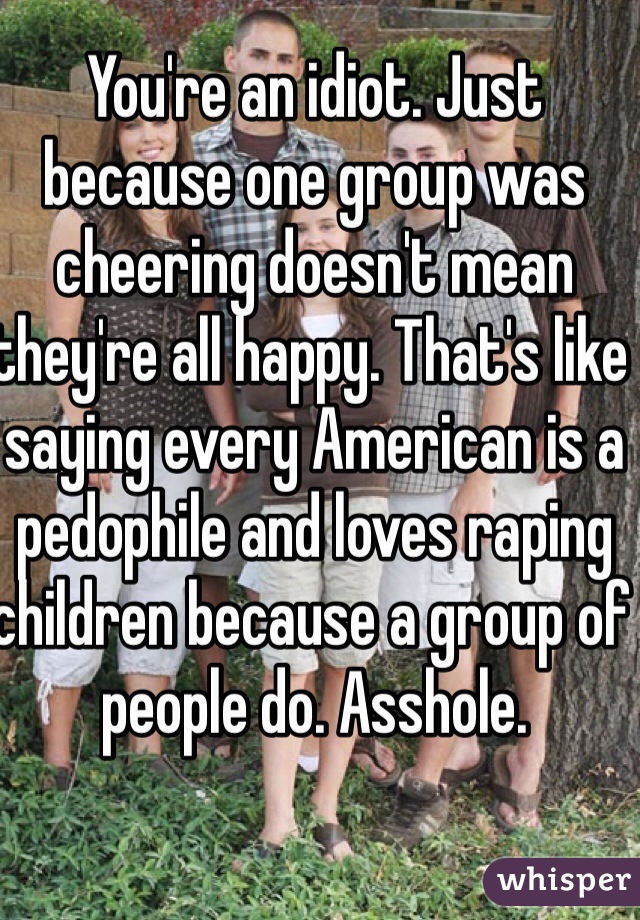 You're an idiot. Just because one group was cheering doesn't mean they're all happy. That's like saying every American is a pedophile and loves raping children because a group of people do. Asshole.