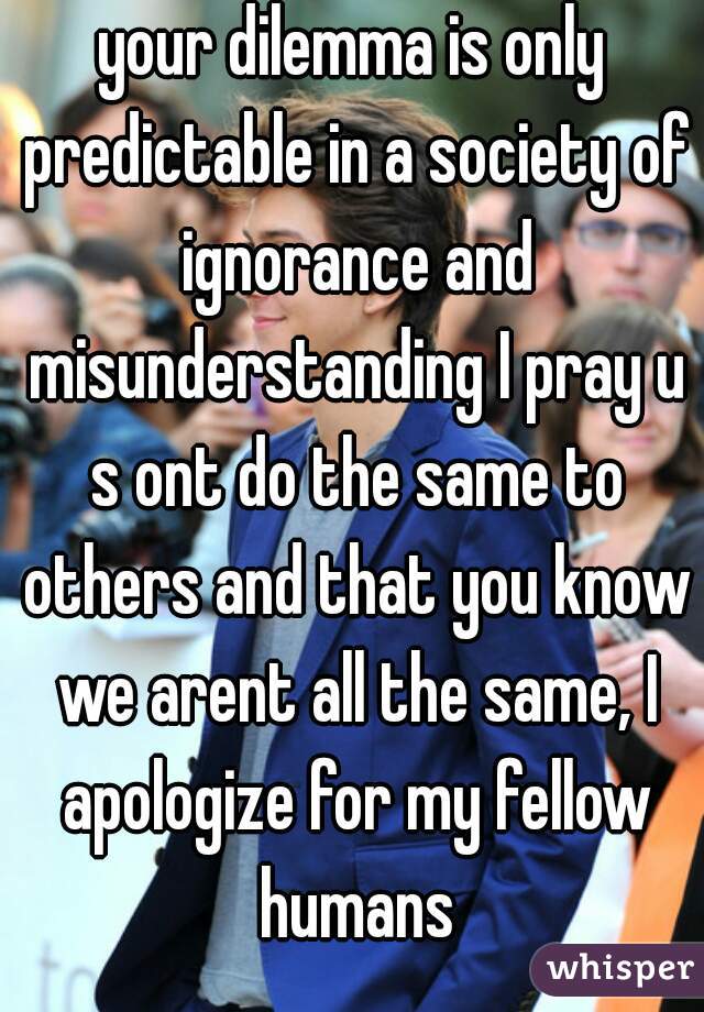 your dilemma is only predictable in a society of ignorance and misunderstanding I pray u s ont do the same to others and that you know we arent all the same, I apologize for my fellow humans