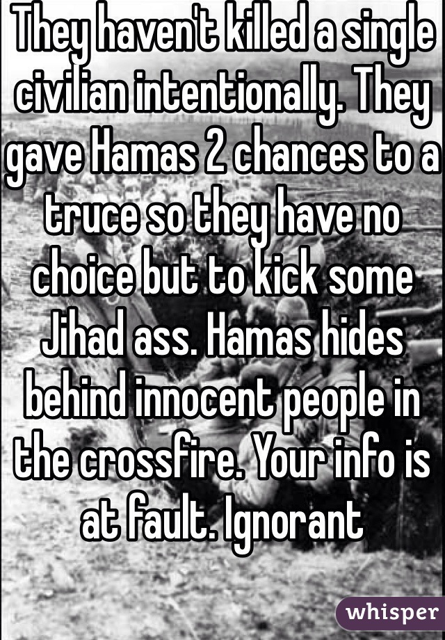 They haven't killed a single civilian intentionally. They gave Hamas 2 chances to a truce so they have no choice but to kick some Jihad ass. Hamas hides behind innocent people in the crossfire. Your info is at fault. Ignorant