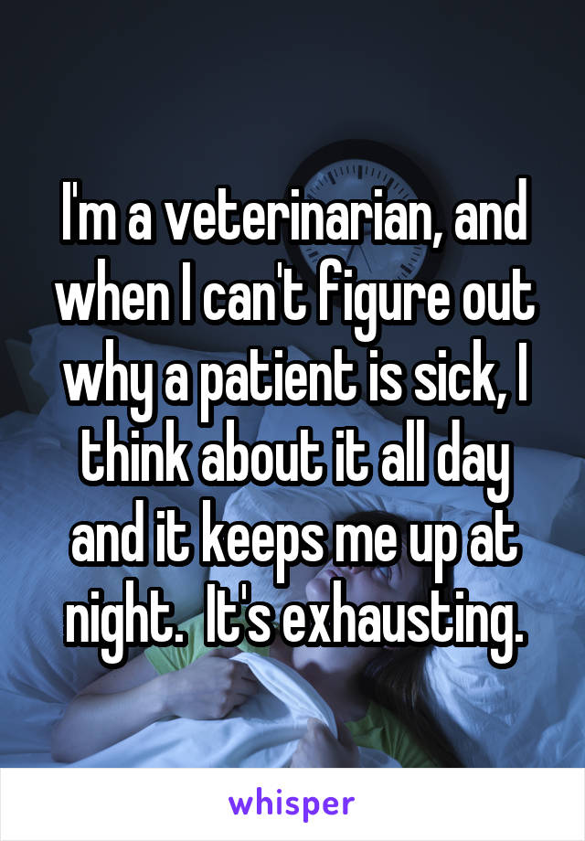 I'm a veterinarian, and when I can't figure out why a patient is sick, I think about it all day and it keeps me up at night.  It's exhausting.