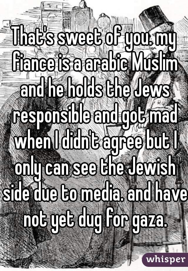 That's sweet of you. my fiance is a arabic Muslim and he holds the Jews responsible and got mad when I didn't agree but I only can see the Jewish side due to media. and have not yet dug for gaza.