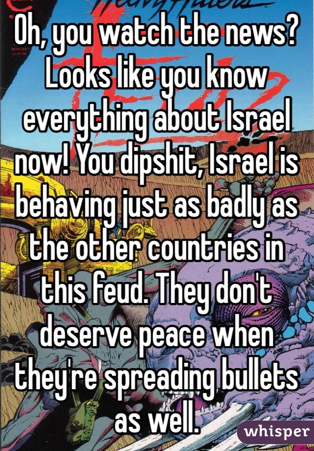 Oh, you watch the news? Looks like you know everything about Israel now! You dipshit, Israel is behaving just as badly as the other countries in this feud. They don't deserve peace when they're spreading bullets as well. 