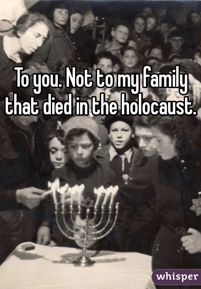 To you. Not to my family that died in the holocaust. 