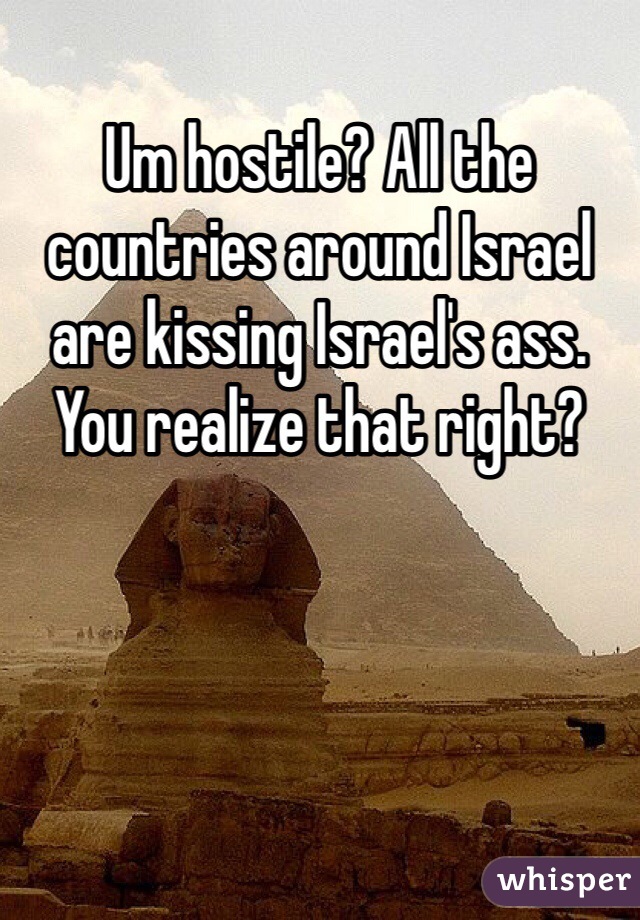 Um hostile? All the countries around Israel are kissing Israel's ass. You realize that right? 