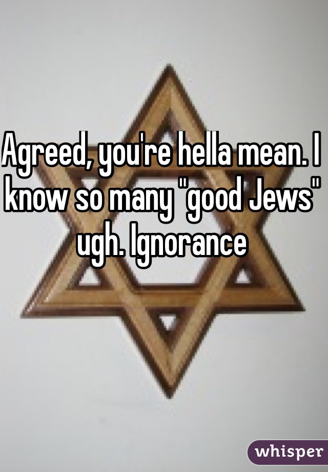 Agreed, you're hella mean. I know so many "good Jews" ugh. Ignorance