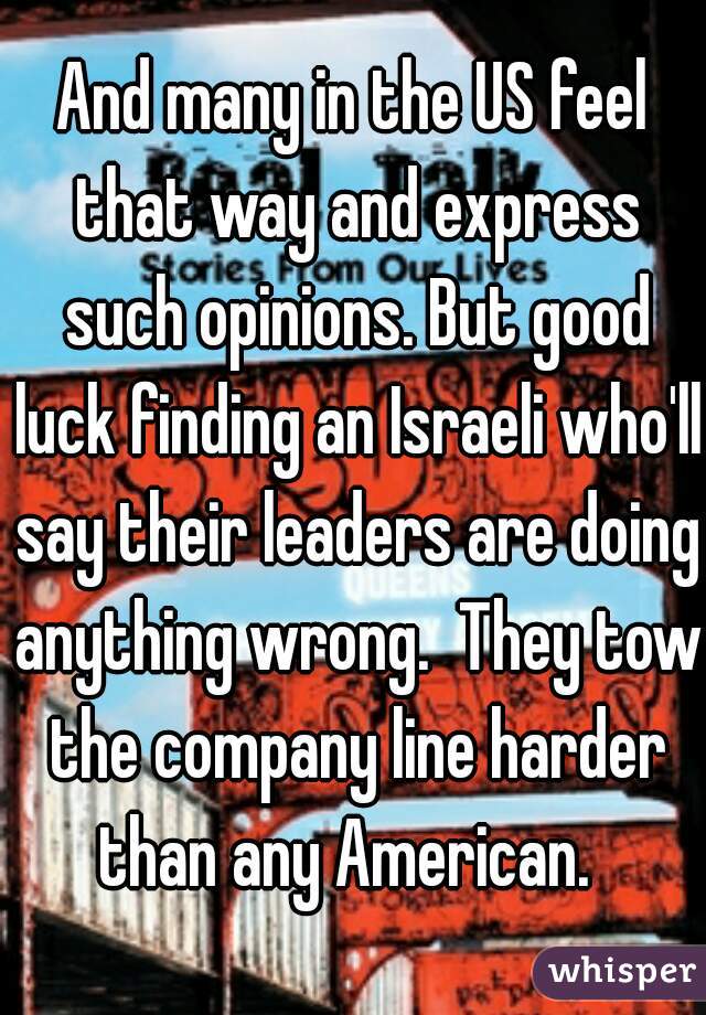 And many in the US feel that way and express such opinions. But good luck finding an Israeli who'll say their leaders are doing anything wrong.  They tow the company line harder than any American.  