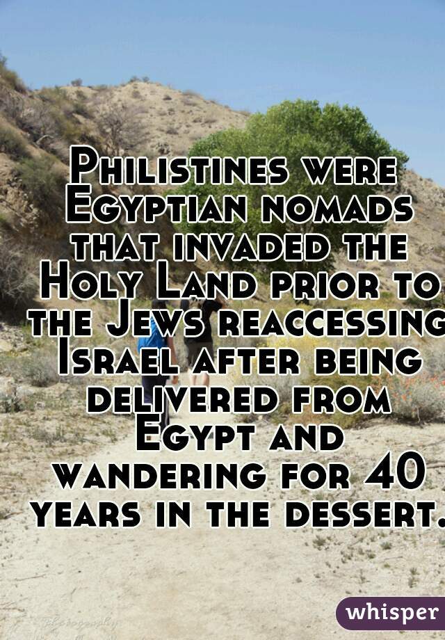 Philistines were Egyptian nomads that invaded the Holy Land prior to the Jews reaccessing Israel after being delivered from Egypt and wandering for 40 years in the dessert.