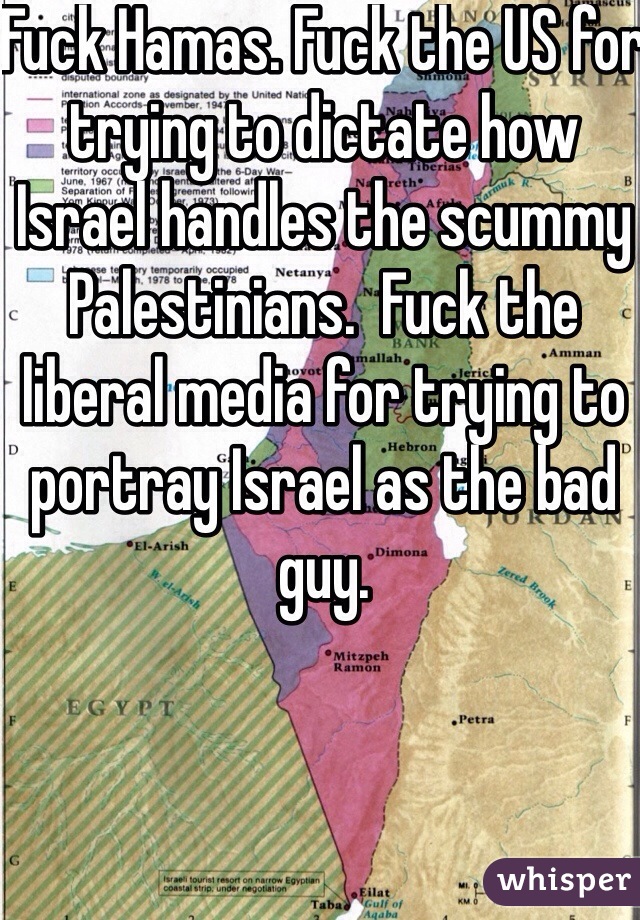 Fuck Hamas. Fuck the US for trying to dictate how Israel handles the scummy Palestinians.  Fuck the liberal media for trying to portray Israel as the bad guy. 