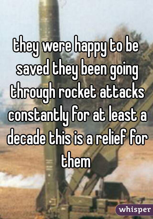 they were happy to be saved they been going through rocket attacks constantly for at least a decade this is a relief for them 