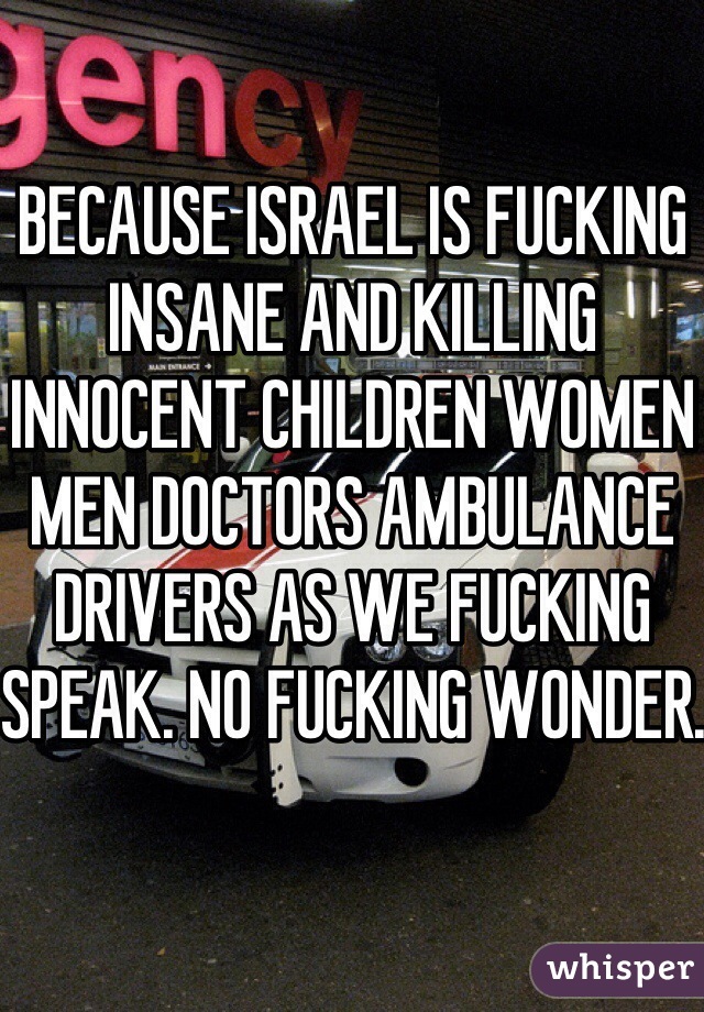 BECAUSE ISRAEL IS FUCKING INSANE AND KILLING INNOCENT CHILDREN WOMEN MEN DOCTORS AMBULANCE DRIVERS AS WE FUCKING SPEAK. NO FUCKING WONDER.