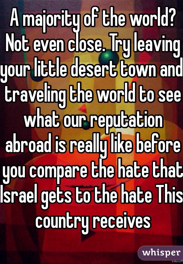 A majority of the world? Not even close. Try leaving your little desert town and traveling the world to see what our reputation abroad is really like before you compare the hate that Israel gets to the hate This country receives