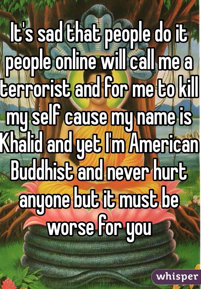 It's sad that people do it people online will call me a terrorist and for me to kill my self cause my name is Khalid and yet I'm American Buddhist and never hurt anyone but it must be worse for you 