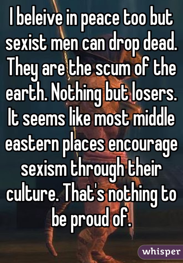 I beleive in peace too but sexist men can drop dead. They are the scum of the earth. Nothing but losers. It seems like most middle eastern places encourage sexism through their culture. That's nothing to be proud of. 