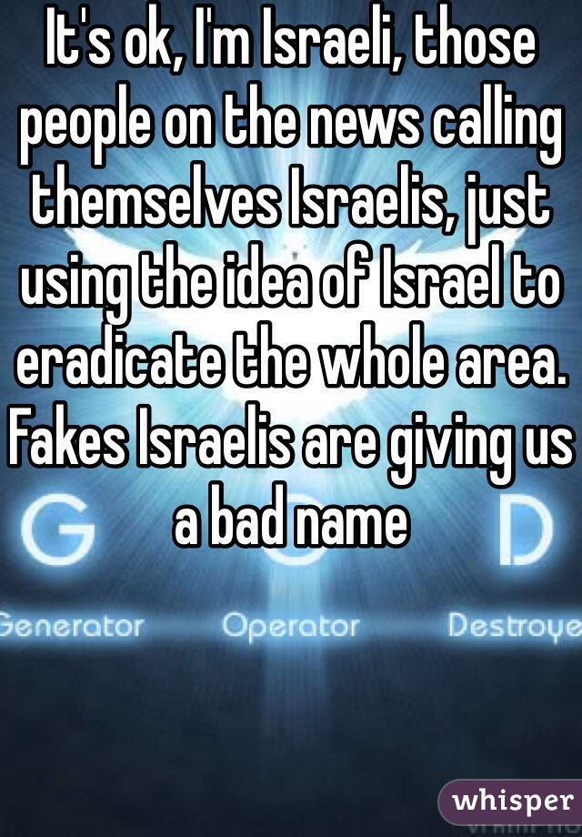 It's ok, I'm Israeli, those people on the news calling themselves Israelis, just using the idea of Israel to eradicate the whole area. Fakes Israelis are giving us a bad name 