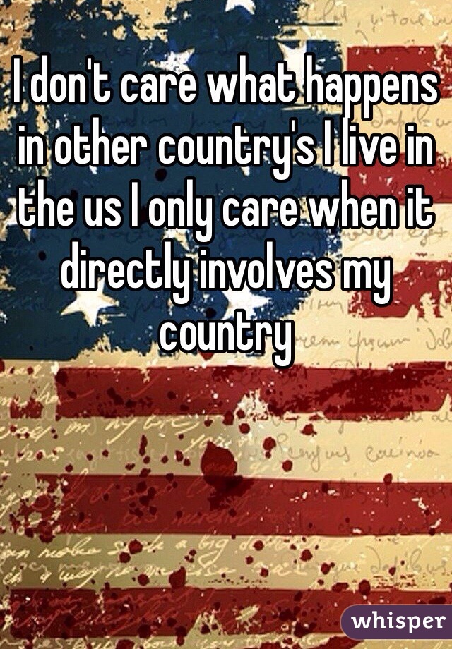 I don't care what happens in other country's I live in the us I only care when it directly involves my country  