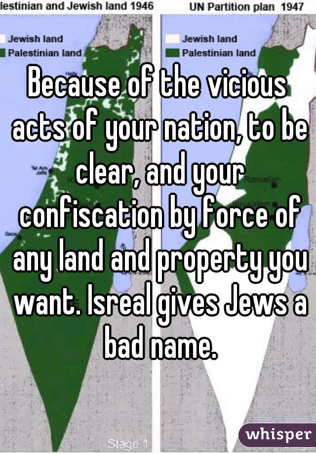 Because of the vicious acts of your nation, to be clear, and your confiscation by force of any land and property you want. Isreal gives Jews a bad name.