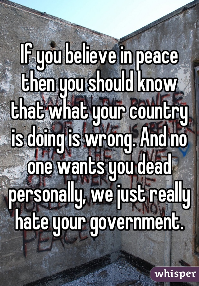 If you believe in peace then you should know that what your country is doing is wrong. And no one wants you dead personally, we just really hate your government.