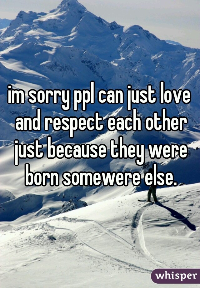 im sorry ppl can just love and respect each other just because they were born somewere else.