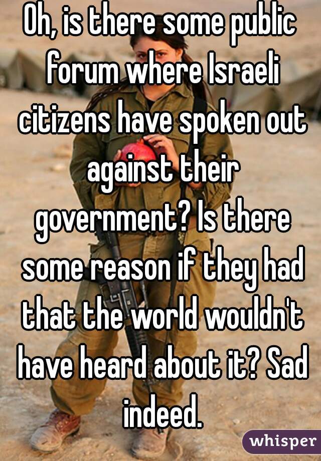 Oh, is there some public forum where Israeli citizens have spoken out against their government? Is there some reason if they had that the world wouldn't have heard about it? Sad indeed.