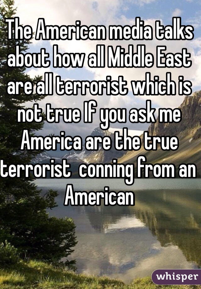 The American media talks about how all Middle East are all terrorist which is not true If you ask me America are the true terrorist  conning from an American 