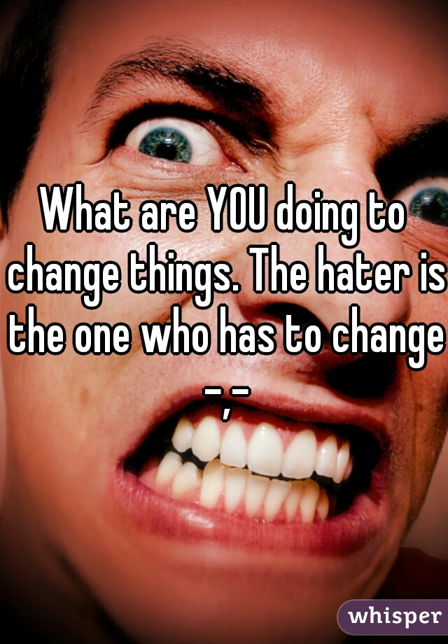 What are YOU doing to change things. The hater is the one who has to change -,-