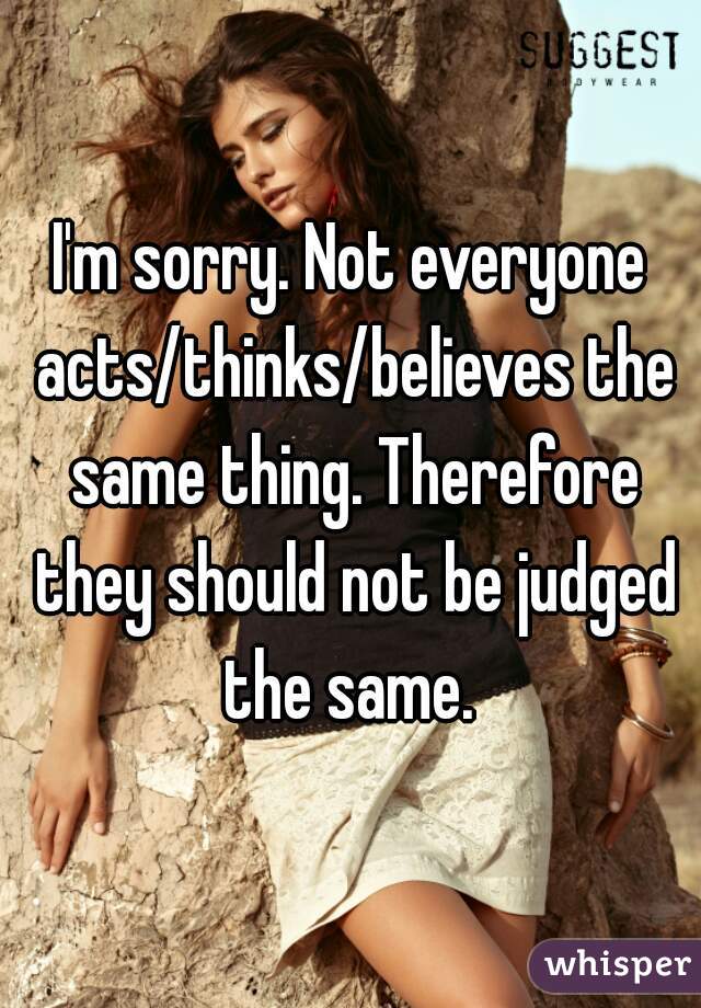 I'm sorry. Not everyone acts/thinks/believes the same thing. Therefore they should not be judged the same. 