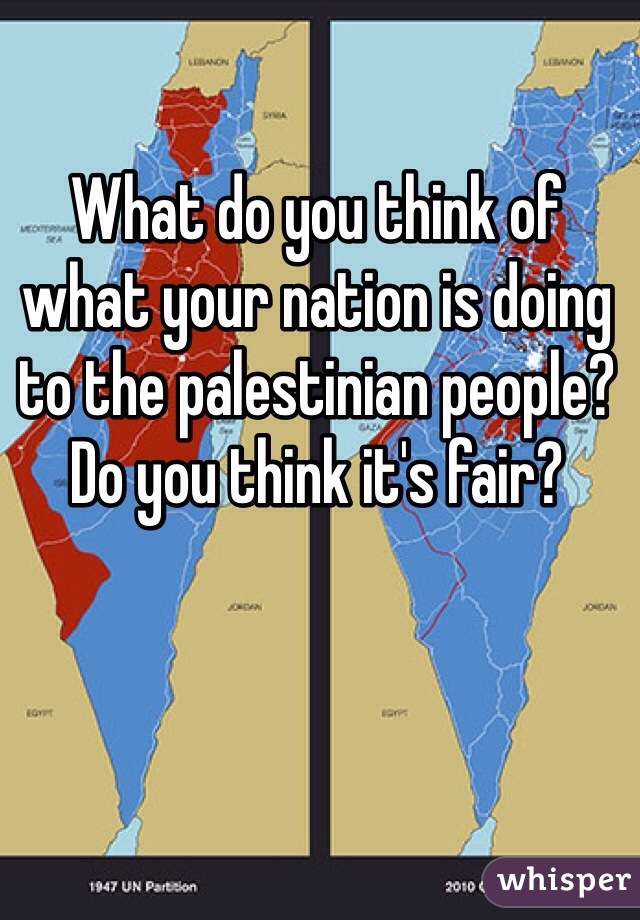 What do you think of what your nation is doing to the palestinian people? Do you think it's fair?