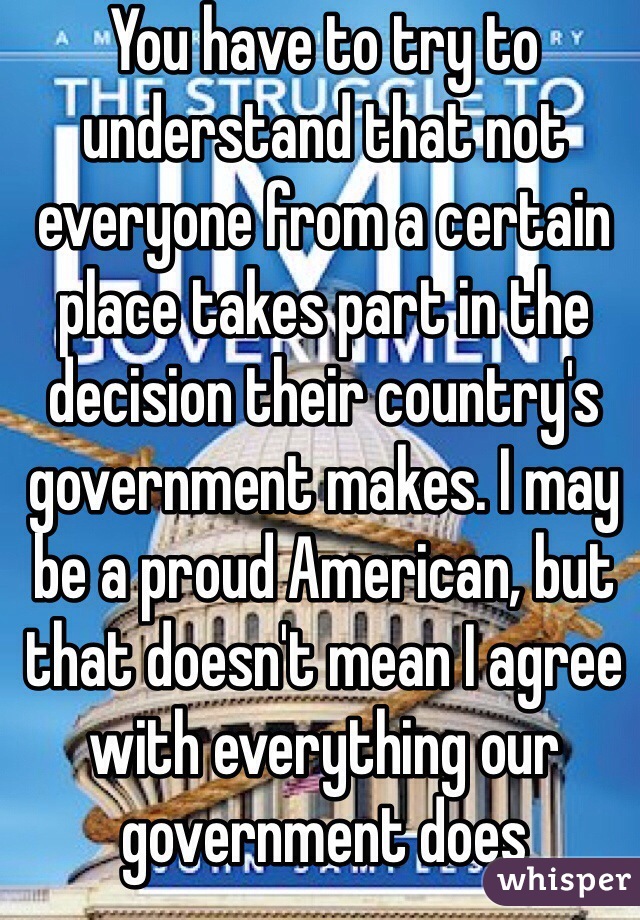 You have to try to understand that not everyone from a certain place takes part in the decision their country's government makes. I may be a proud American, but that doesn't mean I agree with everything our government does