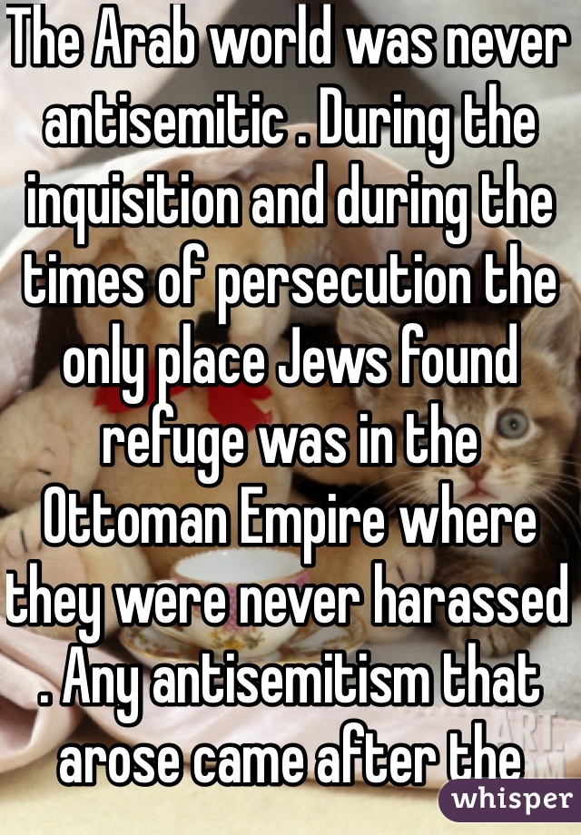 The Arab world was never antisemitic . During the inquisition and during the times of persecution the only place Jews found refuge was in the Ottoman Empire where they were never harassed . Any antisemitism that arose came after the creation of Israel .