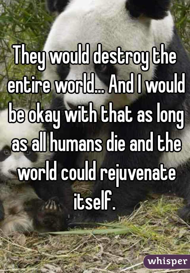 They would destroy the entire world... And I would be okay with that as long as all humans die and the world could rejuvenate itself. 