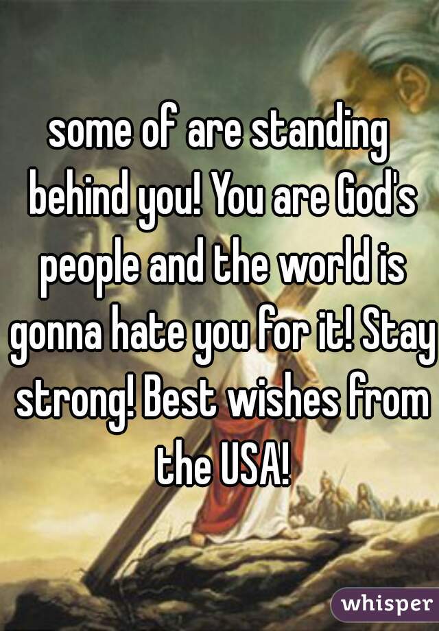 some of are standing behind you! You are God's people and the world is gonna hate you for it! Stay strong! Best wishes from the USA!