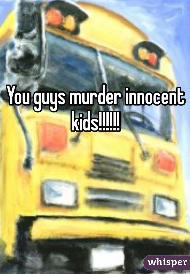 You guys murder innocent kids!!!!!!