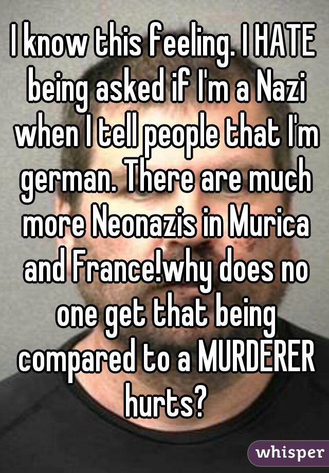 I know this feeling. I HATE being asked if I'm a Nazi when I tell people that I'm german. There are much more Neonazis in Murica and France!why does no one get that being compared to a MURDERER hurts?