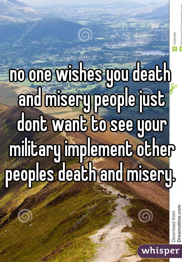 no one wishes you death and misery people just dont want to see your military implement other peoples death and misery. 