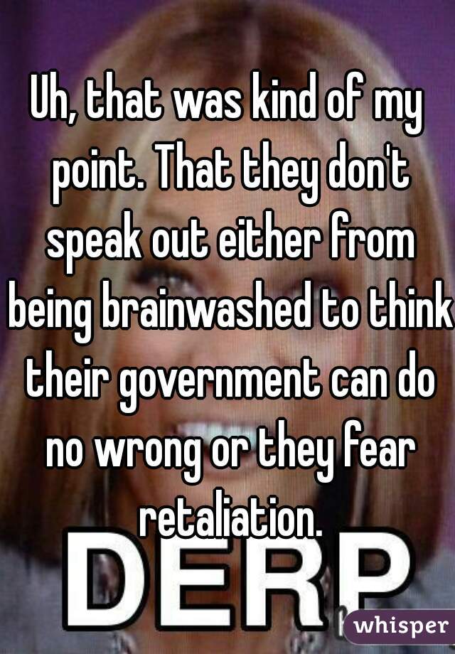 Uh, that was kind of my point. That they don't speak out either from being brainwashed to think their government can do no wrong or they fear retaliation.