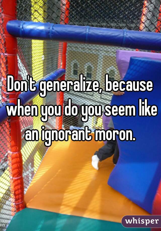 Don't generalize, because when you do you seem like an ignorant moron. 