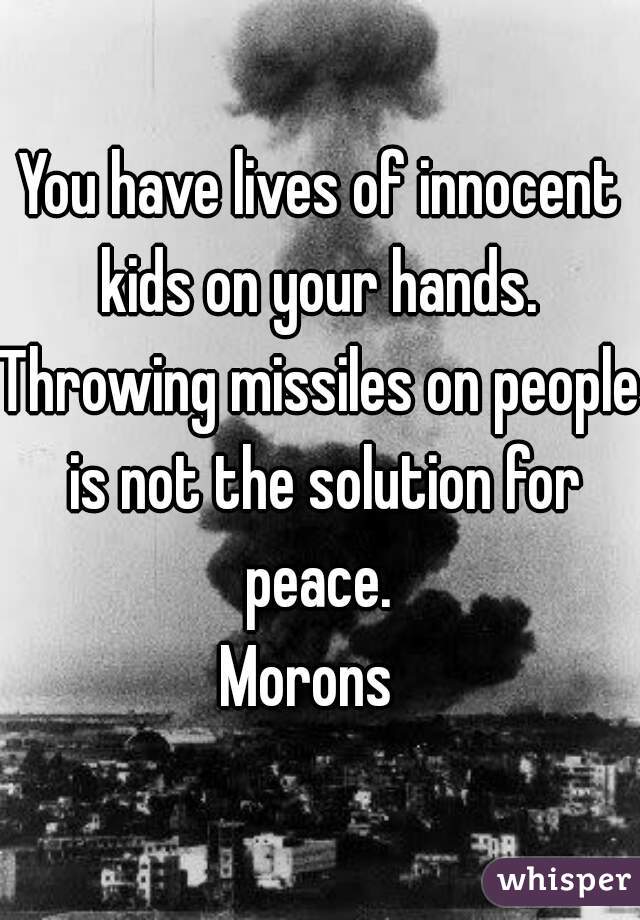 You have lives of innocent kids on your hands. 
Throwing missiles on people is not the solution for peace. 
Morons  