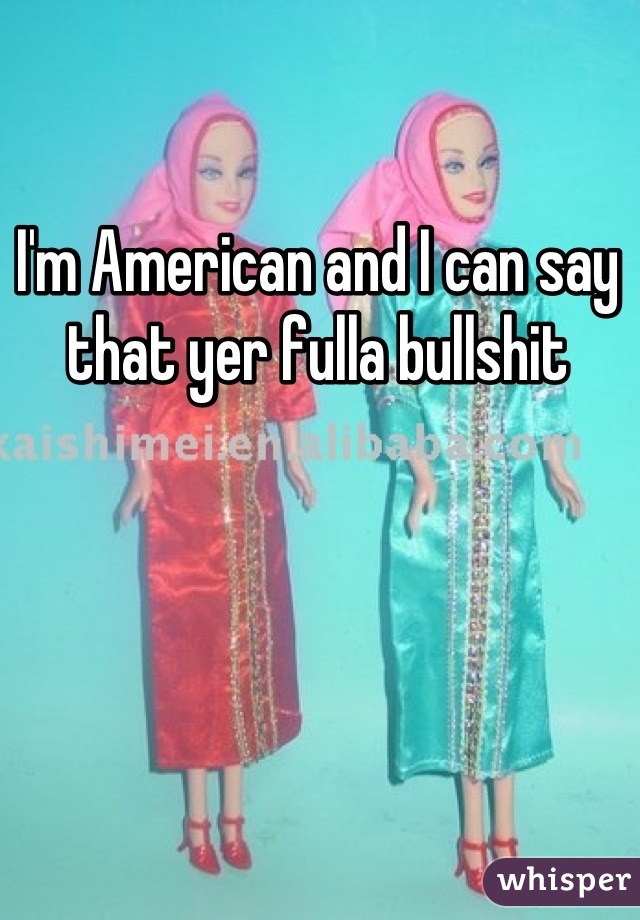 I'm American and I can say that yer fulla bullshit