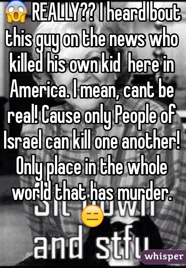 😱 REALLY?? I heard bout this guy on the news who killed his own kid  here in America. I mean, cant be real! Cause only People of Israel can kill one another! Only place in the whole world that has murder. 😑 