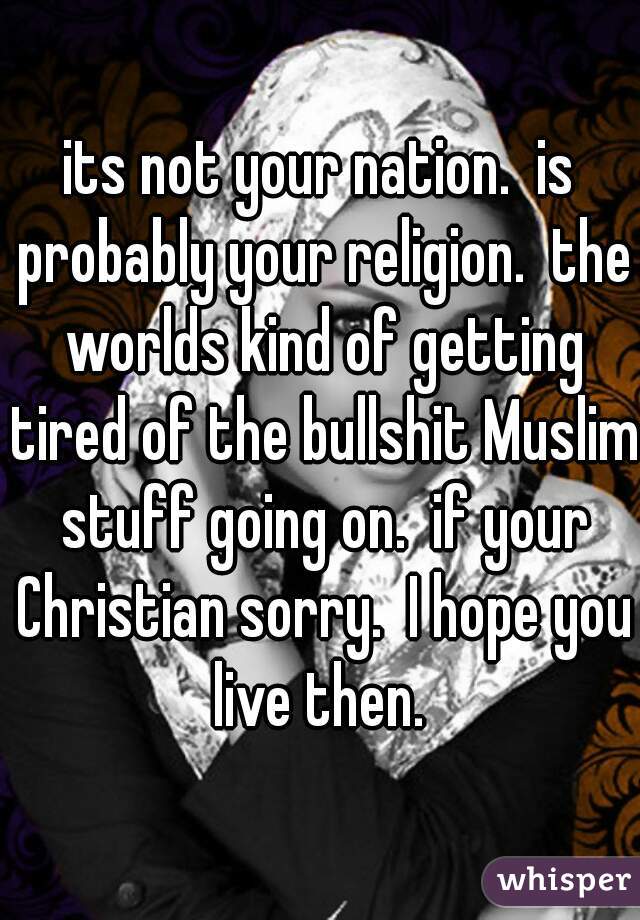 its not your nation.  is probably your religion.  the worlds kind of getting tired of the bullshit Muslim stuff going on.  if your Christian sorry.  I hope you live then. 