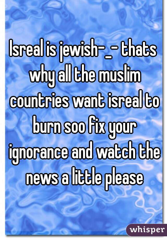 Isreal is jewish-_- thats why all the muslim countries want isreal to burn soo fix your ignorance and watch the news a little please