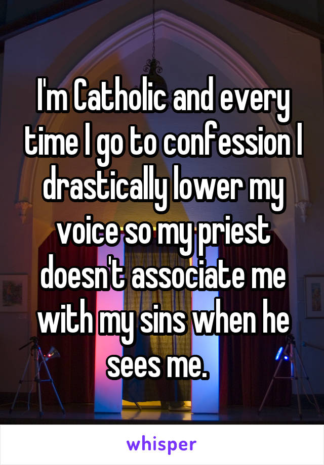I'm Catholic and every time I go to confession I drastically lower my voice so my priest doesn't associate me with my sins when he sees me.  